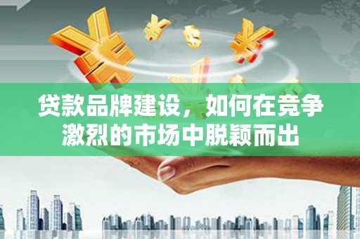 和美贷款品牌建设，如何在竞争激烈的市场中脱颖而出