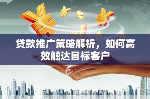和美贷款推广策略解析，如何高效触达目标客户