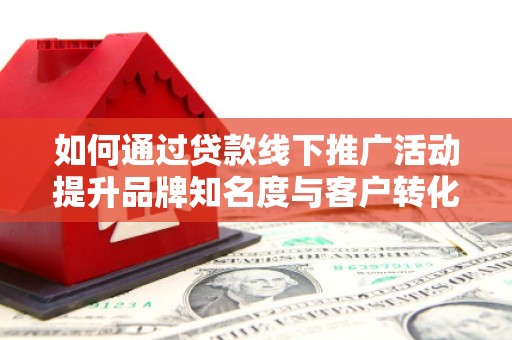 和美如何通过贷款线下推广活动提升品牌知名度与客户转化率