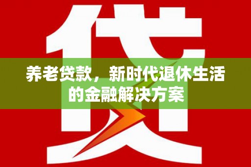 和美养老贷款，新时代退休生活的金融解决方案