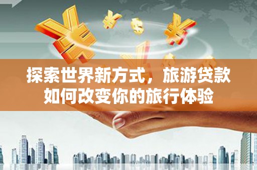 和美探索世界新方式，旅游贷款如何改变你的旅行体验